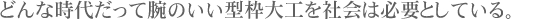 どんな時代だって腕のいい型枠大工を社会は必要としている。