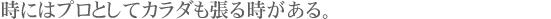 時にはプロとしてカラダも張る時がある。