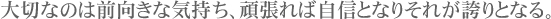 大切なのは前向きな気持ち、頑張れば自信となりそれが誇りとなる。