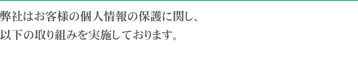 弊社はお客様の個人情報の保護に関し、以下の取り組みを実施しております。